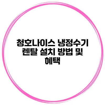 청호나이스 냉정수기 렌탈 설치 방법 및 혜택