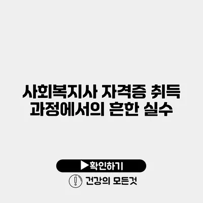 사회복지사 자격증 취득 과정에서의 흔한 실수